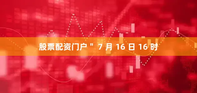股票配资门户＂ 7 月 16 日 16 时