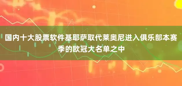 国内十大股票软件基耶萨取代莱奥尼进入俱乐部本赛季的欧冠大名单之中