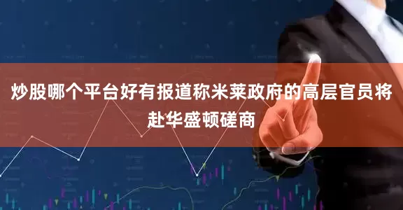 炒股哪个平台好有报道称米莱政府的高层官员将赴华盛顿磋商