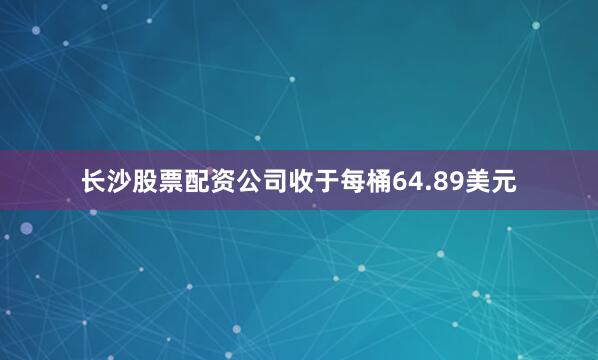 长沙股票配资公司收于每桶64.89美元