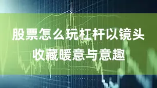 股票怎么玩杠杆以镜头收藏暖意与意趣