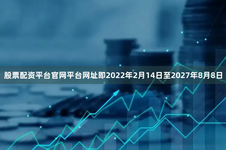 股票配资平台官网平台网址即2022年2月14日至2027年8月8日
