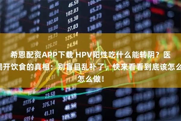 希恩配资APP下载 HPV阳性吃什么能转阴？医生揭开饮食的真相：别盲目乱补了，快来看看到底该怎么做！