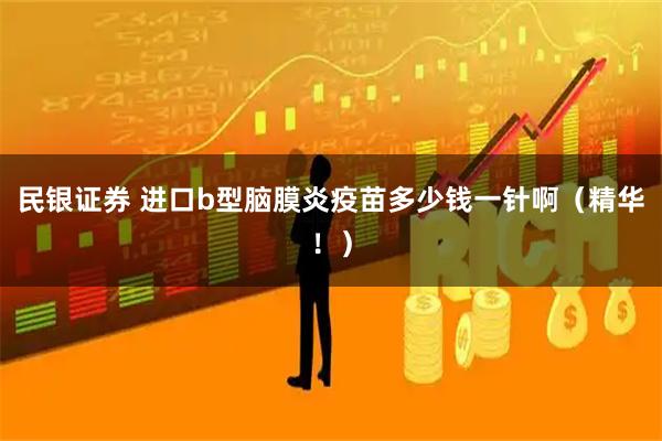 民银证券 进口b型脑膜炎疫苗多少钱一针啊（精华！）