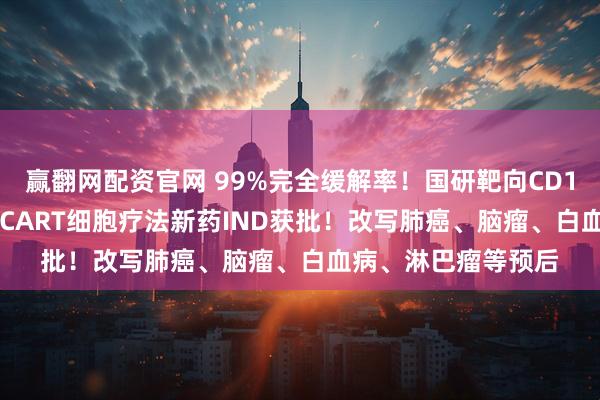 赢翻网配资官网 99%完全缓解率！国研靶向CD19和CD20的双靶点CART细胞疗法新药IND获批！改写肺癌、脑瘤、白血病、淋巴瘤等预后