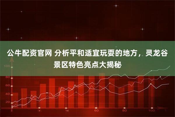 公牛配资官网 分析平和适宜玩耍的地方，灵龙谷景区特色亮点大揭秘