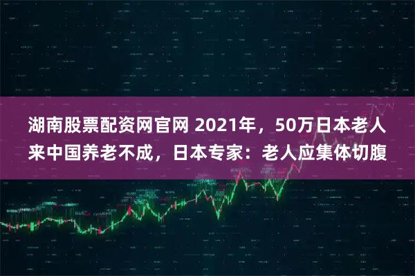 湖南股票配资网官网 2021年,50万日本老人来中国养老不成,日本专家:老人应集体切腹
