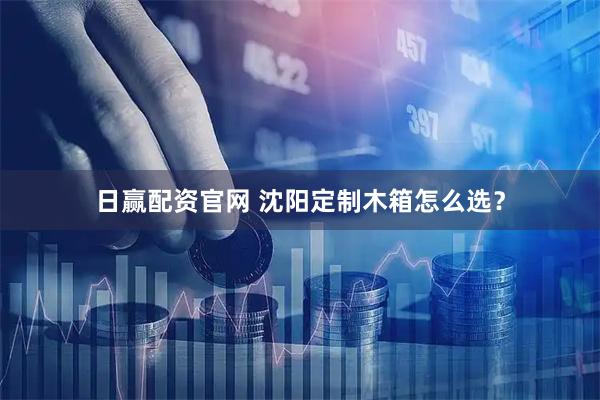 日赢配资官网 沈阳定制木箱怎么选?