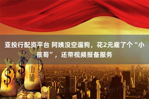 亚投行配资平台 阿姨没空遛狗,花2元雇了个“小孩哥”,还带视频报备服务