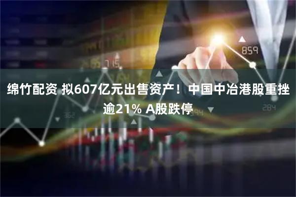绵竹配资 拟607亿元出售资产!中国中冶港股重挫逾21% A股跌停
