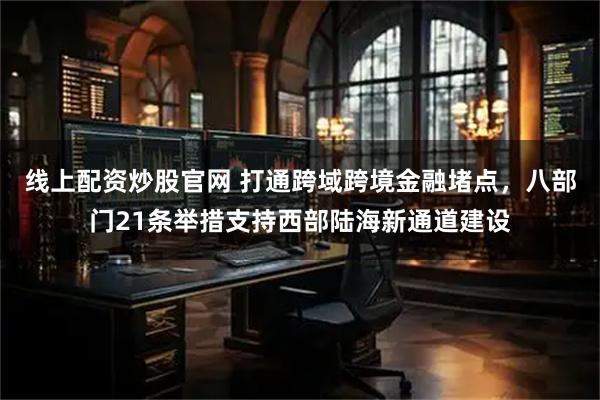 线上配资炒股官网 打通跨域跨境金融堵点，八部门21条举措支持西部陆海新通道建设