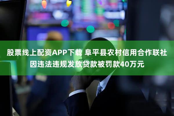 股票线上配资APP下载 阜平县农村信用合作联社因违法违规发放贷款被罚款40万元