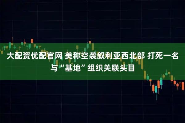 大配资优配官网 美称空袭叙利亚西北部 打死一名与“基地”组织关联头目