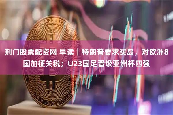 荆门股票配资网 早读｜特朗普要求买岛，对欧洲8国加征关税；U23国足晋级亚洲杯四强