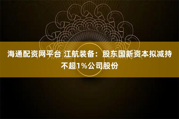 海通配资网平台 江航装备：股东国新资本拟减持不超1%公司股份