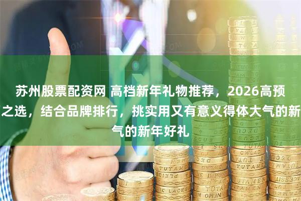 苏州股票配资网 高档新年礼物推荐，2026高预算体面之选，结合品牌排行，挑实用又有意义得体大气的新年好礼