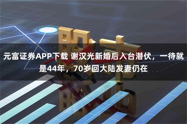 元富证券APP下载 谢汉光新婚后入台潜伏，一待就是44年，70岁回大陆发妻仍在