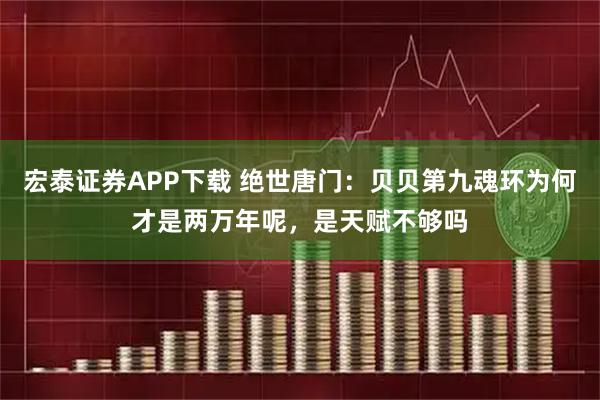 宏泰证券APP下载 绝世唐门:贝贝第九魂环为何才是两万年呢,是天赋不够吗