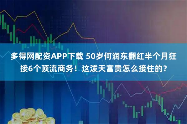 多得网配资APP下载 50岁何润东翻红半个月狂接6个顶流商务!这泼天富贵怎么接住的?