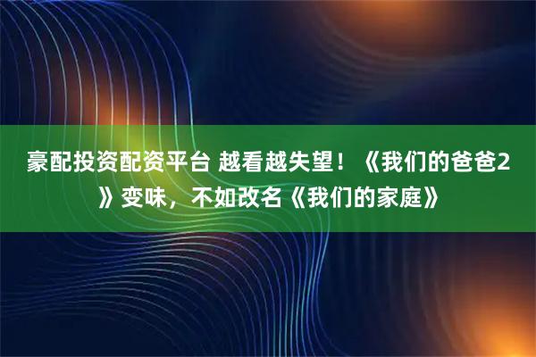 豪配投资配资平台 越看越失望!《我们的爸爸2》变味,不如改名《我们的家庭》