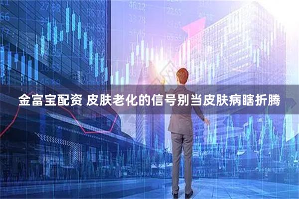 金富宝配资 皮肤老化的信号　别当皮肤病瞎折腾