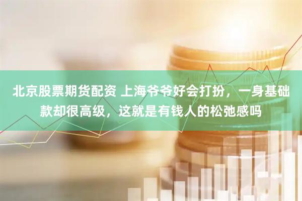 北京股票期货配资 上海爷爷好会打扮,一身基础款却很高级,这就是有钱人的松弛感吗