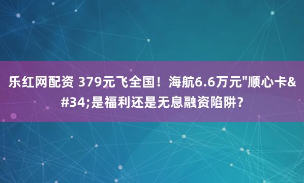 乐红网配资 379元飞全国！海航6.6万元"顺心卡"是福利还是无息融资陷阱？