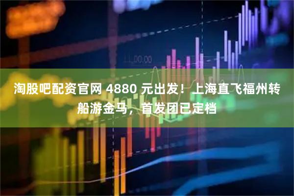 淘股吧配资官网 4880 元出发！上海直飞福州转船游金马，首发团已定档