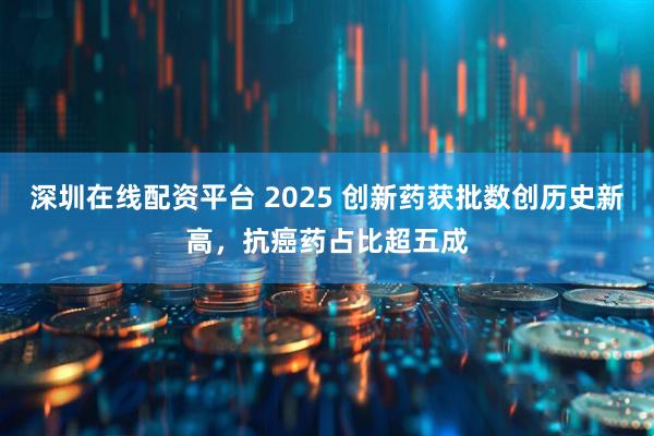 深圳在线配资平台 2025 创新药获批数创历史新高，抗癌药占比超五成