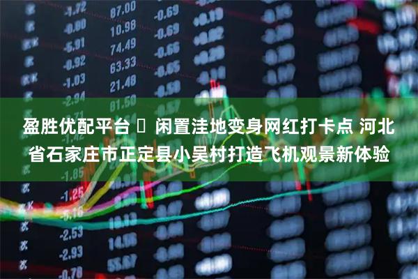 盈胜优配平台 ​闲置洼地变身网红打卡点 河北省石家庄市正定县小吴村打造飞机观景新体验