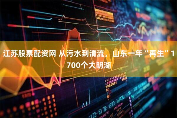 江苏股票配资网 从污水到清流，山东一年“再生”1700个大明湖