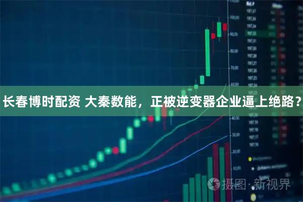 长春博时配资 大秦数能，正被逆变器企业逼上绝路？